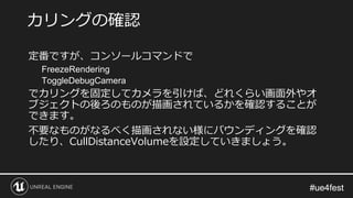 #ue4fest#ue4fest
定番ですが、コンソールコマンドで
FreezeRendering
ToggleDebugCamera
でカリングを固定してカメラを引けば、どれくらい画面外やオ
ブジェクトの後ろのものが描画されているかを確認することが
できます。
不要なものがなるべく描画されない様にバウンディングを確認
したり、CullDistanceVolumeを設定していきましょう。
カリングの確認
 