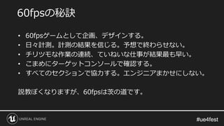 #ue4fest#ue4fest
• 60fpsゲームとして企画、デザインする。
• 日々計測。計測の結果を信じる。予想で終わらせない。
• チリツモな作業の連続、ていねいな仕事が結果最も早い。
• こまめにターゲットコンソールで確認する。
• すべてのセクションで協力する。エンジニアまかせにしない。
説教ぽくなりますが、60fpsは茨の道です。
60fpsの秘訣
 