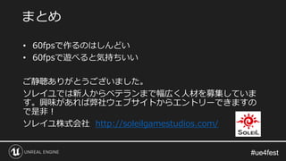 #ue4fest#ue4fest
• 60fpsで作るのはしんどい
• 60fpsで遊べると気持ちいい
ご静聴ありがとうございました。
ソレイユでは新人からベテランまで幅広く人材を募集していま
す。興味があれば弊社ウェブサイトからエントリーできますの
で是非！
ソレイユ株式会社 http://soleilgamestudios.com/
まとめ
 