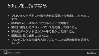 #ue4fest#ue4fest
• プロジェクト初期に仕様を決める段階から考慮しておきまし
ょう
• 諦めないといけないこともあるという覚悟を
• 常に計測をしてパフォーマンスを把握しておくこと
• 早めにターゲットコンソールで動かしておくこと
• 描画だけ見て油断しないこと
• マルチプレイなら最大人数でプレイした状況の負荷を見積も
ること
60fpsを目指すなら
 