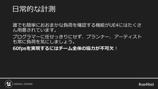 #ue4fest#ue4fest
誰でも簡単におおまかな負荷を確認する機能がUE4にはたくさ
ん用意されています。
プログラマーに任せっきりにせず、プランナー、アーティスト
も常に負荷を気にしましょう。
60fpsを実現するにはチーム全体の協力が不可欠！
日常的な計測
 