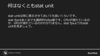 #ue4fest#ue4fest
stat unitは常に表示させておいても良いくらいです。
stat fpsはあくまでも最終的なfps値です。CPUが遅れているの
か、GPUが遅れているのかわかりません。stat fpsよりもstat
unitを見ましょう。
何はなくともstat unit
 