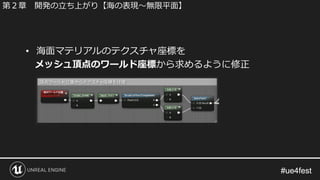 #ue4fest#ue4fest
• 海面マテリアルのテクスチャ座標を
メッシュ頂点のワールド座標から求めるように修正
第２章 開発の立ち上がり【海の表現～無限平面】
 