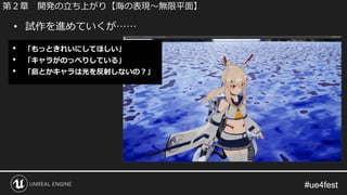 #ue4fest#ue4fest
• 試作を進めていくが……
第２章 開発の立ち上がり【海の表現～無限平面】
• 「もっときれいにしてほしい」
• 「キャラがのっぺりしている」
• 「島とかキャラは光を反射しないの？」
 