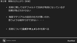 #ue4fest#ue4fest
• 反射に関してはデフォルトでSSRが有効になっているが
効果が殆どわからない
• 海面マテリアルの設定の仕方が悪いのか、
思うような絵作りができない・・・
• 反射について公式ドキュメントを調べる
第２章 開発の立ち上がり【反射】
 