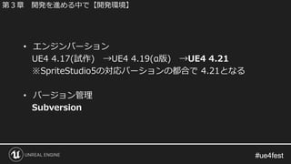 #ue4fest#ue4fest
• エンジンバーション
UE4 4.17(試作) →UE4 4.19(α版) →UE4 4.21
※SpriteStudio5の対応バーションの都合で 4.21となる
• バージョン管理
Subversion
第３章 開発を進める中で【開発環境】
 