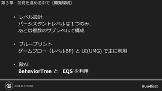 #ue4fest#ue4fest
• レベル設計
パーシスタントレベルは１つのみ、
あとは複数のサブレベルで構成
• ブループリント
ゲームフロー（レベルBP) と UI(UMG) で主に利用
• 敵AI
BehaviorTree と EQS を利用
第３章 開発を進める中で【開発環境】
 