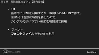 #ue4fest#ue4fest
• UI
基本的にUMGを利用するが、戦闘UIのみHUDで作成。
※UMGは習熟に時間を要したので、
シンプルで扱いやすいHUDを戦闘UIで採用
• フォント
フォントファイルをそのまま利用
第３章 開発を進める中で【開発環境】
 