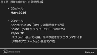 #ue4fest#ue4fest
• 3Dツール
Maya2016
• 2Dツール
SpriteStudio5（UMGに加算機能を拡張）
Spine (SDキャラクターのデータのため）
Paper 2D
スプライト表示で利用。簡単な動きはプログラマサイド
UMGのアニメーション機能で作成
第３章 開発を進める中で【開発環境】
 