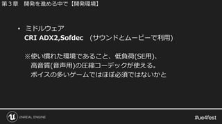 #ue4fest#ue4fest
• ミドルウェア
CRI ADX2,Sofdec (サウンドとムービーで利用)
※使い慣れた環境であること、低負荷(SE用)、
高音質(音声用)の圧縮コーデックが使える。
ボイスの多いゲームではほぼ必須ではないかと
第３章 開発を進める中で【開発環境】
 