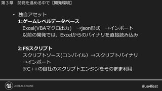 #ue4fest#ue4fest
• 独自アセット
1:ゲームレベルデータベース
Excel(VBAマクロ出力) →json形式 →インポート
以前の開発では、Excelからのバイナリを直接読み込み
2:FSスクリプト
スクリプトソース(コンパイル）→スクリプトバイナリ
→インポート
※C++の自社のスクリプトエンジンをそのまま利用
第３章 開発を進める中で【開発環境】
 
