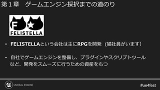 #ue4fest#ue4fest
• FELISTELLAという会社は主にRPGを開発 (猫社員がいます）
• 自社でゲームエンジンを整備し、プラグインやスクリプトツール
など、開発をスムーズに行うための資産をもつ
第１章 ゲームエンジン採択までの道のり
 