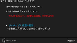 #ue4fest#ue4fest
• なにはともあれ、処理の最適化、負荷の計測
• リッチすぎた処理の軽減
（もちろん見栄えはできるだけ損なわずに）
あれ？結構負荷がぎりぎりだったような？
いろいろ海の表現でやりすぎたかも？
第３章 開発を進める中で【仕様変更】
 