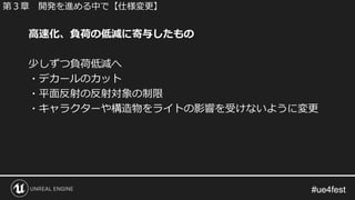 #ue4fest#ue4fest
高速化、負荷の低減に寄与したもの
少しずつ負荷低減へ
・デカールのカット
・平面反射の反射対象の制限
・キャラクターや構造物をライトの影響を受けないように変更
第３章 開発を進める中で【仕様変更】
 