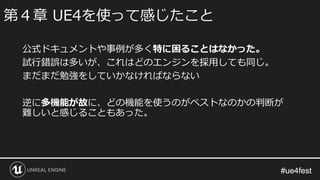 #ue4fest#ue4fest
公式ドキュメントや事例が多く特に困ることはなかった。
試行錯誤は多いが、これはどのエンジンを採用しても同じ。
まだまだ勉強をしていかなければならない
逆に多機能が故に、どの機能を使うのがベストなのかの判断が
難しいと感じることもあった。
第４章 UE4を使って感じたこと
 