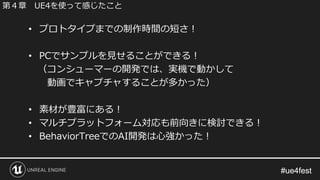 #ue4fest#ue4fest
• プロトタイプまでの制作時間の短さ！
• PCでサンプルを見せることができる！
（コンシューマーの開発では、実機で動かして
動画でキャプチャすることが多かった）
• 素材が豊富にある！
• マルチプラットフォーム対応も前向きに検討できる！
• BehaviorTreeでのAI開発は心強かった！
第４章 UE4を使って感じたこと
 