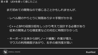 #ue4fest#ue4fest
まだ初めての開発なので感じることかもしれませんが、
・レベル間のやりとりに制限あり少々手間がかかる
・C++とBPの役割分担をしっかり考えて設計する必要があり
従来の開発より仕様変更などの対応に時間がかかった
・キーボード主体からBP(ノード編集）作業が増え、
マウスの利用頻度があがり、右手の疲労度が高い
第４章 UE4を使って感じたこと
 