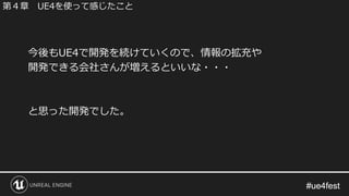 #ue4fest#ue4fest
今後もUE4で開発を続けていくので、情報の拡充や
開発できる会社さんが増えるといいな・・・
と思った開発でした。
第４章 UE4を使って感じたこと
 