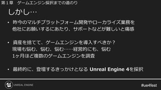 #ue4fest#ue4fest
• 昨今のマルチプラットフォーム開発やローカライズ業務を
他社にお願いするにあたり、サポートなどが難しいと痛感
• 資産を捨てて、ゲームエンジンを導入すべきか？
現場も悩む、悩む、悩む……経営的にも、悩む
1ヶ月ほど複数のゲームエンジンを調査
• 最終的に、登壇するきっかけとなる Unreal Engine 4を採択
しかし…
第１章 ゲームエンジン採択までの道のり
 