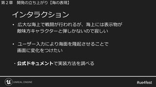 #ue4fest#ue4fest
• 広大な海上で戦闘が行われるが、海上には表示物が
敵味方キャラクターと弾しかないので寂しい
• ユーザー入力により海面を隆起させることで
画面に変化をつけたい
・公式ドキュメントで実装方法を調べる
インタラクション
第２章 開発の立ち上がり【海の表現】
 