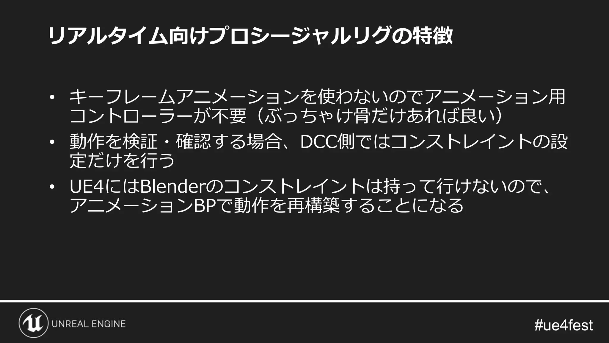 #ue4fest#ue4fest
リアルタイム向けプロシージャルリグの特徴
• キーフレームアニメーションを使わないのでアニメーション用
コントローラーが不要（ぶっちゃけ骨だけあれば良い）
• 動作を検証・確認する場合、DCC側ではコンストレイントの設
定だけを行う
• UE4にはBlenderのコンストレイントは持って行けないので、
アニメーションBPで動作を再構築することになる
 