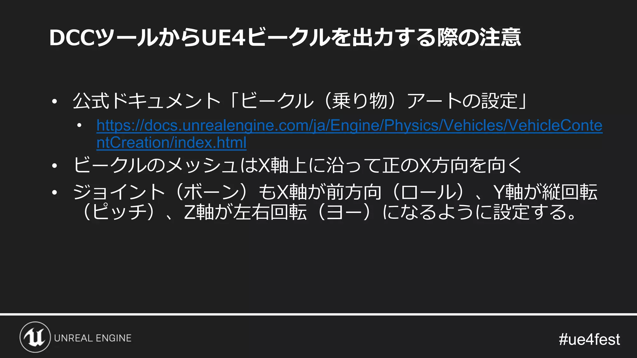 #ue4fest#ue4fest
DCCツールからUE4ビークルを出力する際の注意
• 公式ドキュメント「ビークル（乗り物）アートの設定」
• https://docs.unrealengine.com/ja/Engine/Physics/Vehicles/VehicleConte
ntCreation/index.html
• ビークルのメッシュはX軸上に沿って正のX方向を向く
• ジョイント（ボーン）もX軸が前方向（ロール）、Y軸が縦回転
（ピッチ）、Z軸が左右回転（ヨー）になるように設定する。
 