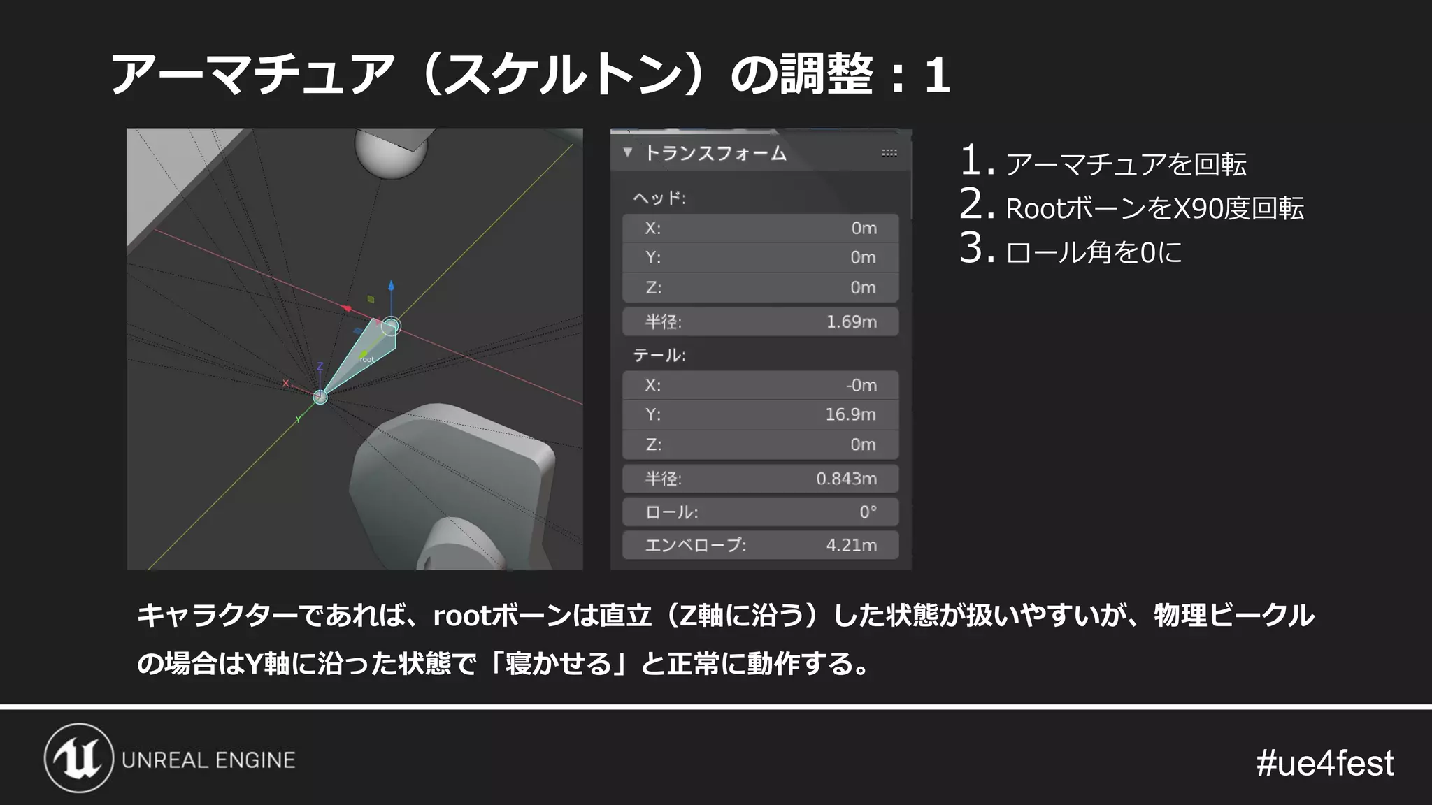 #ue4fest#ue4fest
アーマチュア（スケルトン）の調整：1
キャラクターであれば、rootボーンは直立（Z軸に沿う）した状態が扱いやすいが、物理ビークル
の場合はY軸に沿った状態で「寝かせる」と正常に動作する。
1. アーマチュアを回転
2. RootボーンをX90度回転
3. ロール角を0に
 