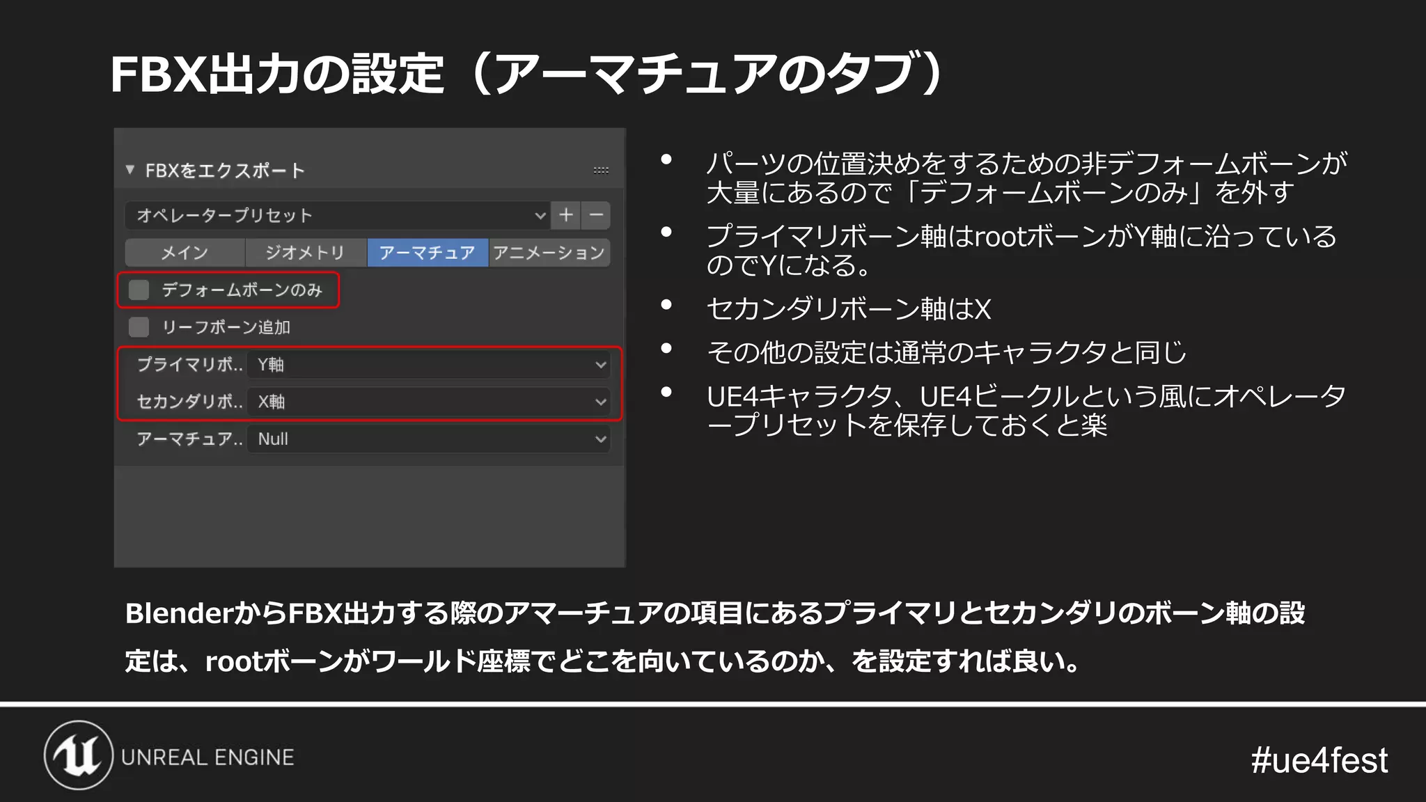 #ue4fest#ue4fest
FBX出力の設定（アーマチュアのタブ）
BlenderからFBX出力する際のアマーチュアの項目にあるプライマリとセカンダリのボーン軸の設
定は、rootボーンがワールド座標でどこを向いているのか、を設定すれば良い。
• パーツの位置決めをするための非デフォームボーンが
大量にあるので「デフォームボーンのみ」を外す
• プライマリボーン軸はrootボーンがY軸に沿っている
のでYになる。
• セカンダリボーン軸はX
• その他の設定は通常のキャラクタと同じ
• UE4キャラクタ、UE4ビークルという風にオペレータ
ープリセットを保存しておくと楽
 