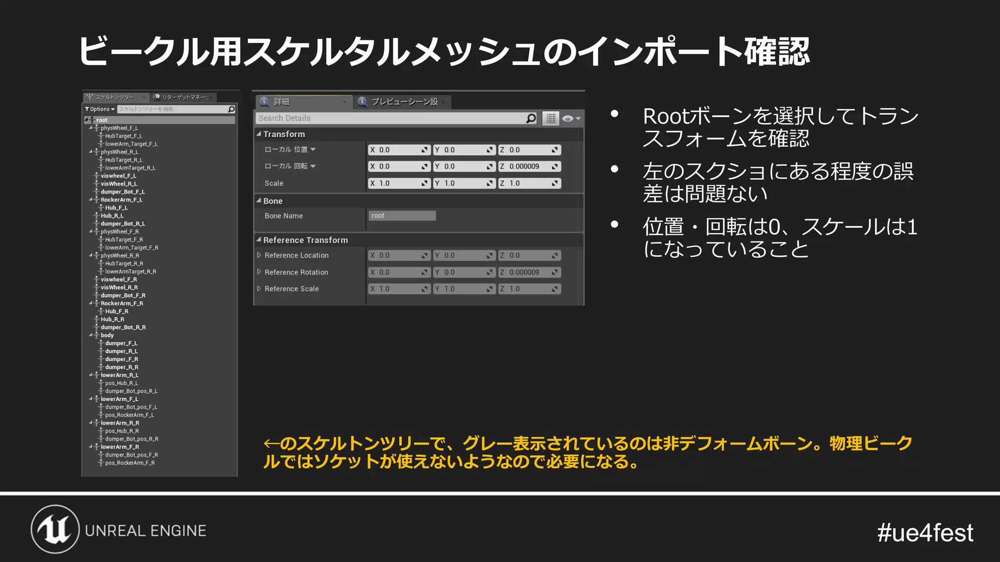 #ue4fest#ue4fest
ビークル用スケルタルメッシュのインポート確認
• Rootボーンを選択してトラン
スフォームを確認
• 左のスクショにある程度の誤
差は問題ない
• 位置・回転は0、スケールは1
になっていること
←のスケルトンツリーで、グレー表示されているのは非デフォームボーン。物理ビーク
ルではソケットが使えないようなので必要になる。
 