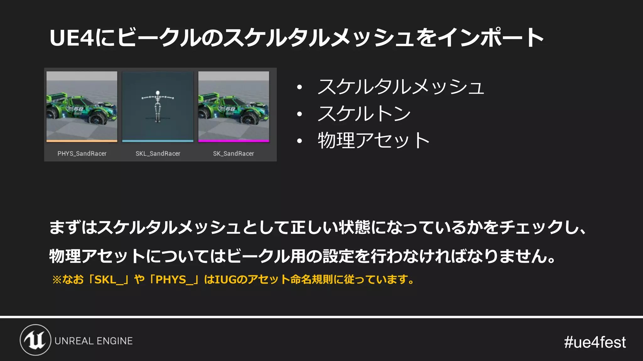 #ue4fest#ue4fest
UE4にビークルのスケルタルメッシュをインポート
まずはスケルタルメッシュとして正しい状態になっているかをチェックし、
物理アセットについてはビークル用の設定を行わなければなりません。
• スケルタルメッシュ
• スケルトン
• 物理アセット
※なお「SKL_」や「PHYS_」はIUGのアセット命名規則に従っています。
 