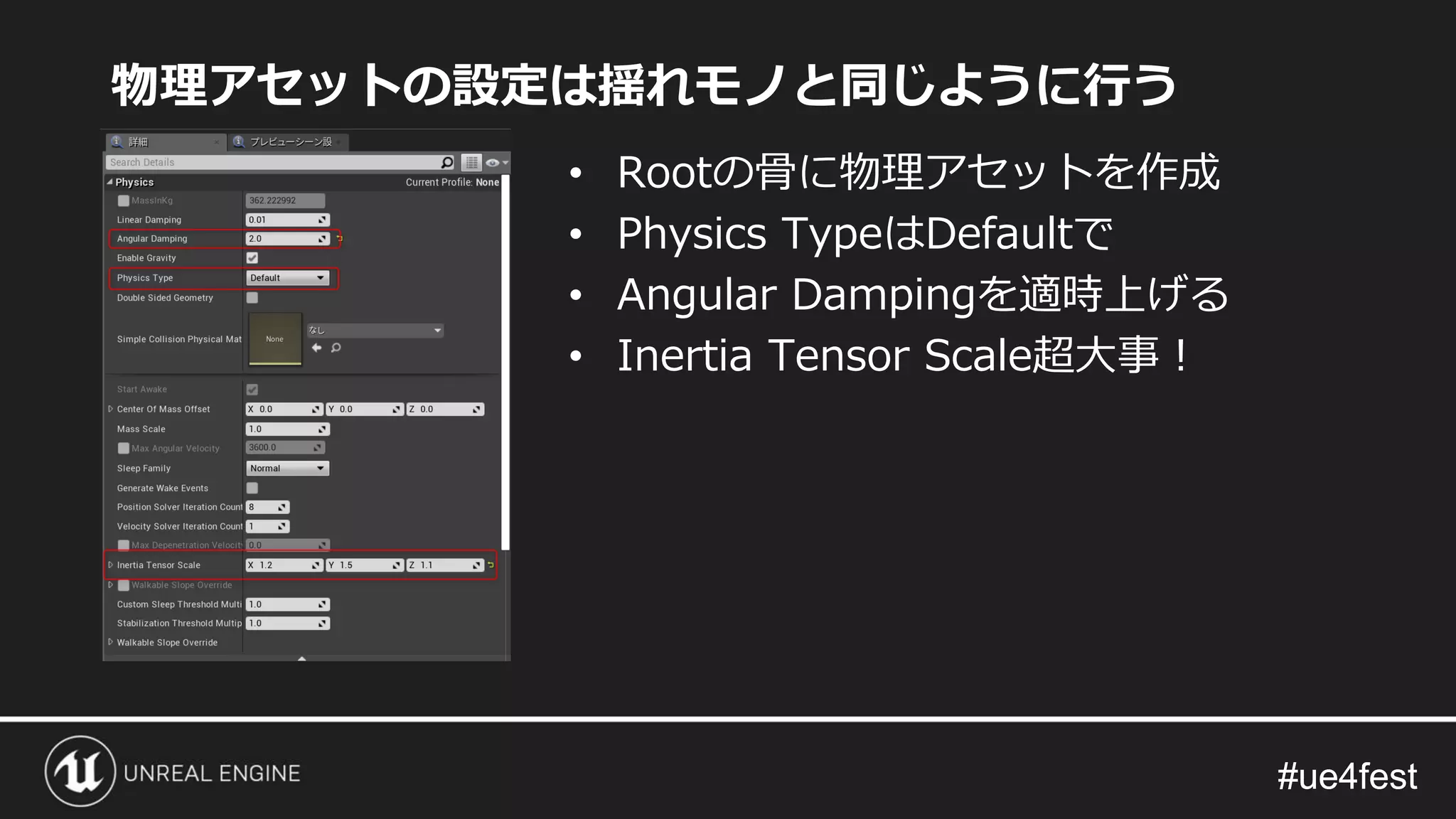 #ue4fest#ue4fest
物理アセットの設定は揺れモノと同じように行う
• Rootの骨に物理アセットを作成
• Physics TypeはDefaultで
• Angular Dampingを適時上げる
• Inertia Tensor Scale超大事！
 