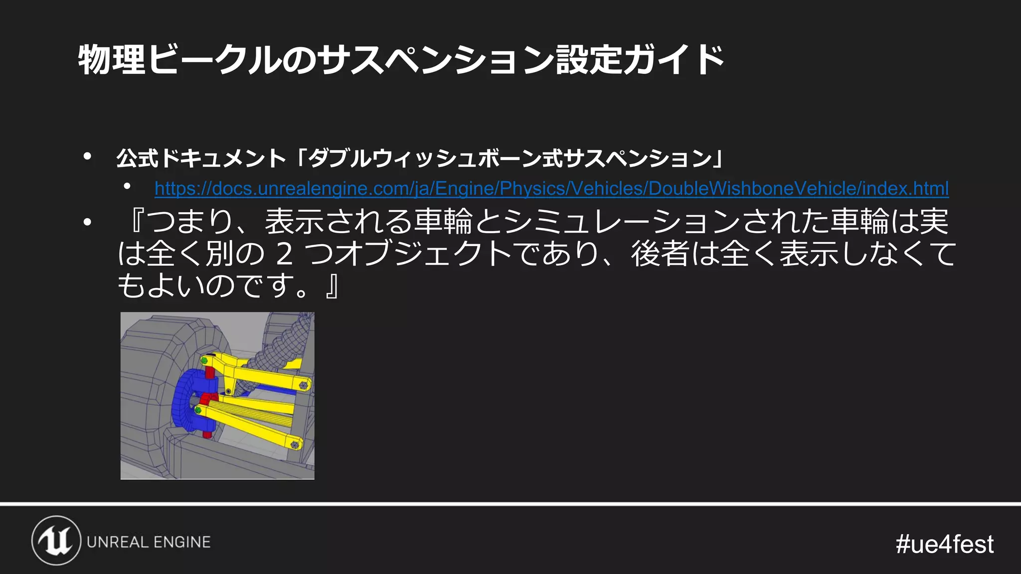#ue4fest#ue4fest
物理ビークルのサスペンション設定ガイド
• 公式ドキュメント「ダブルウィッシュボーン式サスペンション」
• https://docs.unrealengine.com/ja/Engine/Physics/Vehicles/DoubleWishboneVehicle/index.html
• 『つまり、表示される車輪とシミュレーションされた車輪は実
は全く別の 2 つオブジェクトであり、後者は全く表示しなくて
もよいのです。』
 