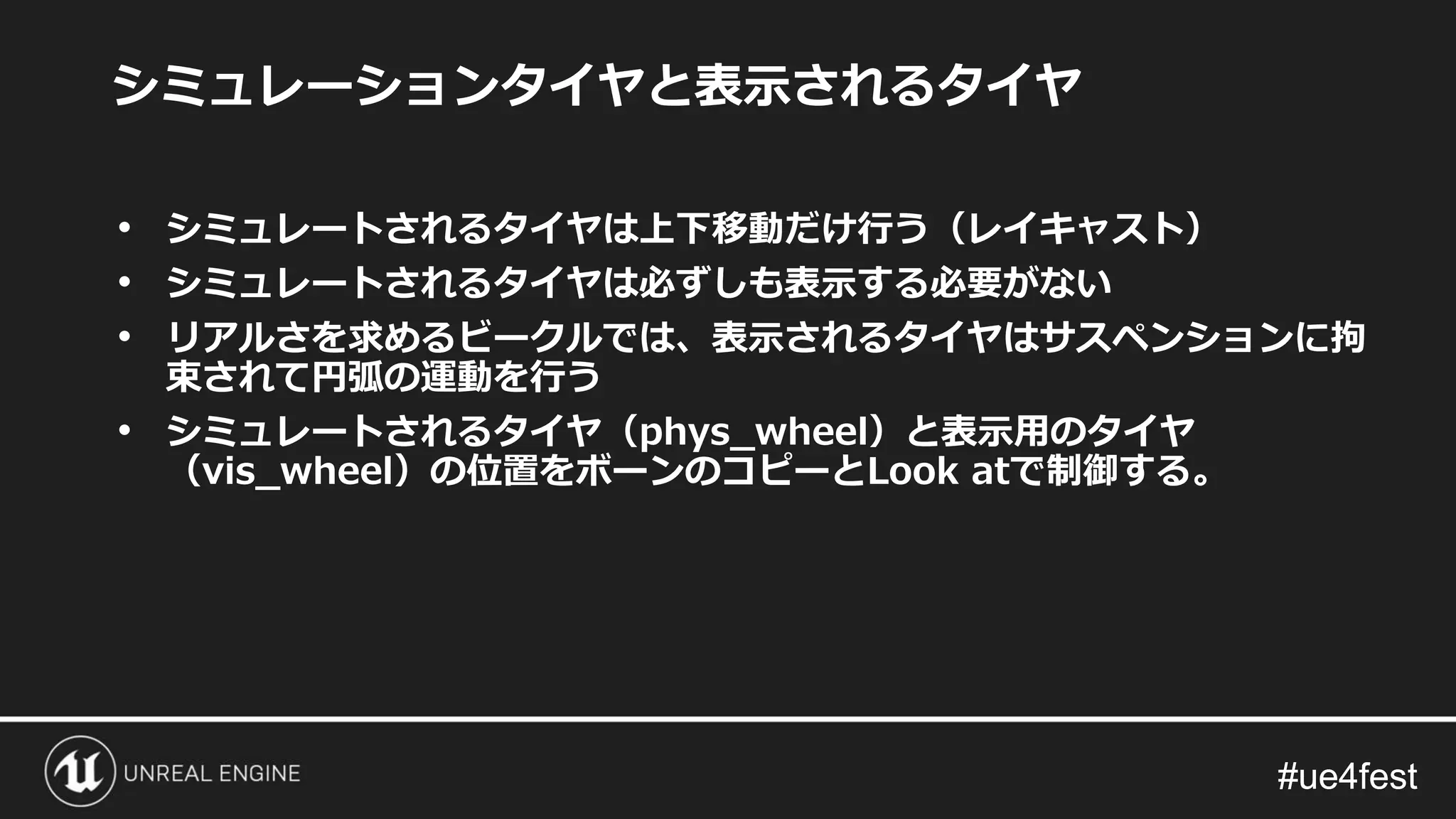#ue4fest#ue4fest
シミュレーションタイヤと表示されるタイヤ
• シミュレートされるタイヤは上下移動だけ行う（レイキャスト）
• シミュレートされるタイヤは必ずしも表示する必要がない
• リアルさを求めるビークルでは、表示されるタイヤはサスペンションに拘
束されて円弧の運動を行う
• シミュレートされるタイヤ（phys_wheel）と表示用のタイヤ
（vis_wheel）の位置をボーンのコピーとLook atで制御する。
 