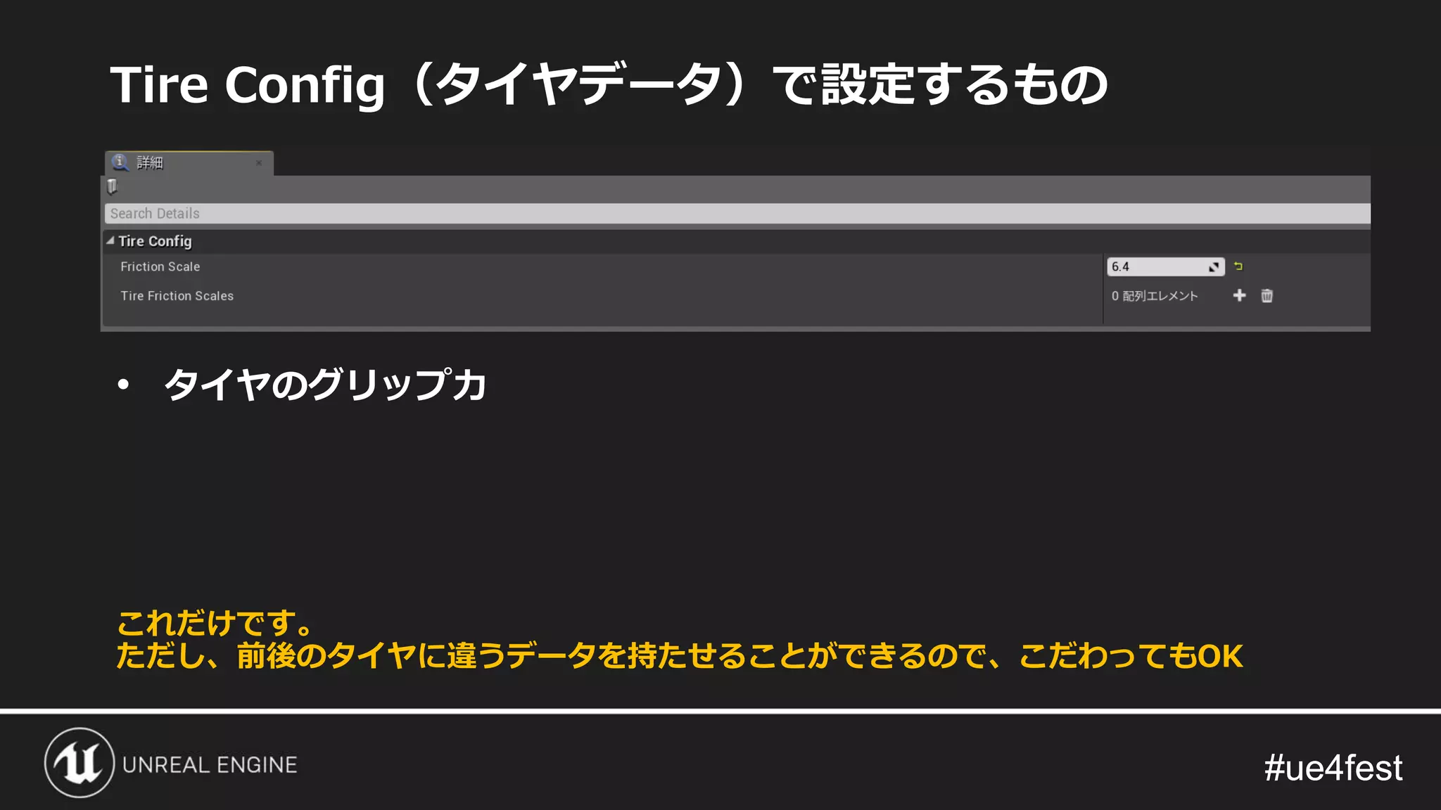 #ue4fest#ue4fest
Tire Config（タイヤデータ）で設定するもの
• タイヤのグリップ力
これだけです。
ただし、前後のタイヤに違うデータを持たせることができるので、こだわってもOK
 