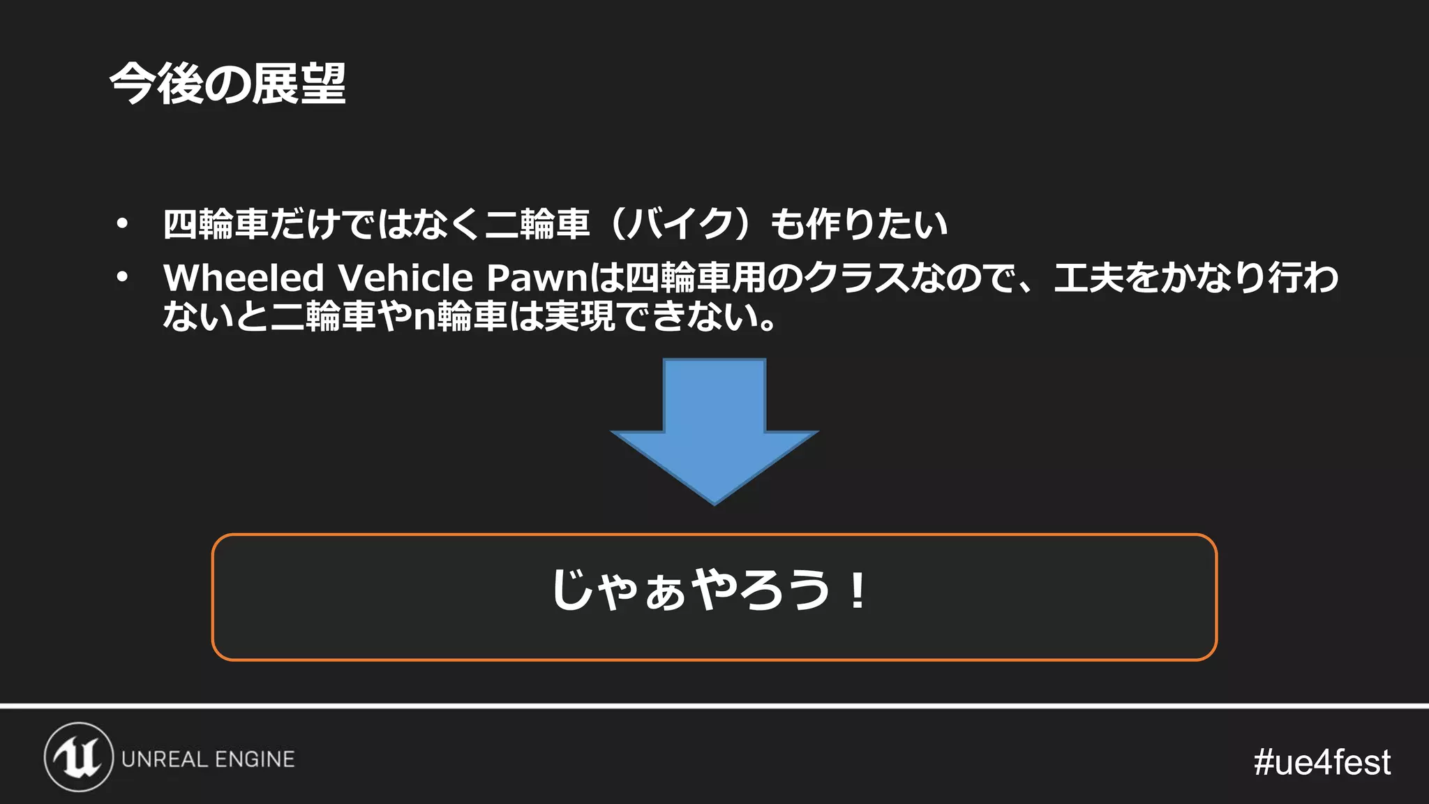 #ue4fest#ue4fest
今後の展望
• 四輪車だけではなく二輪車（バイク）も作りたい
• Wheeled Vehicle Pawnは四輪車用のクラスなので、工夫をかなり行わ
ないと二輪車やn輪車は実現できない。
じゃぁやろう！
 