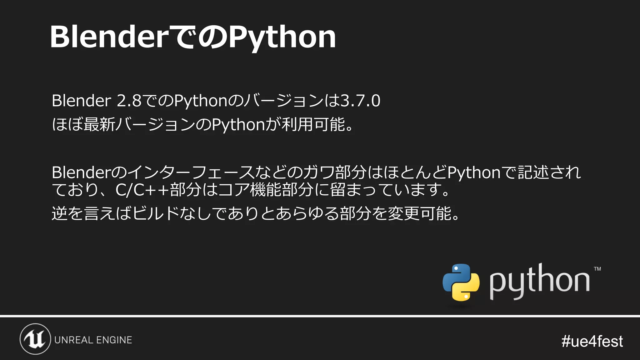 #ue4fest#ue4fest
Blender 2.8でのPythonのバージョンは3.7.0
ほぼ最新バージョンのPythonが利用可能。
Blenderのインターフェースなどのガワ部分はほとんどPythonで記述され
ており、C/C++部分はコア機能部分に留まっています。
逆を言えばビルドなしでありとあらゆる部分を変更可能。
BlenderでのPython
 