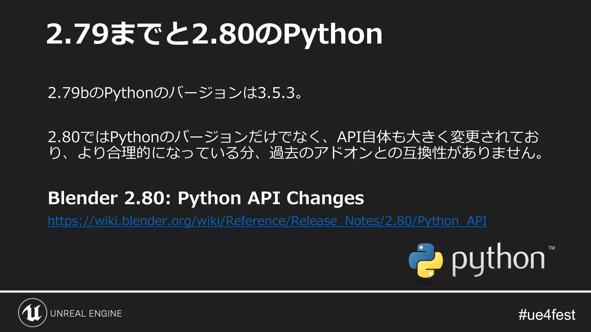 #ue4fest#ue4fest
2.79bのPythonのバージョンは3.5.3。
2.80ではPythonのバージョンだけでなく、API自体も大きく変更されてお
り、より合理的になっている分、過去のアドオンとの互換性がありません。
Blender 2.80: Python API Changes
https://wiki.blender.org/wiki/Reference/Release_Notes/2.80/Python_API
2.79までと2.80のPython
 