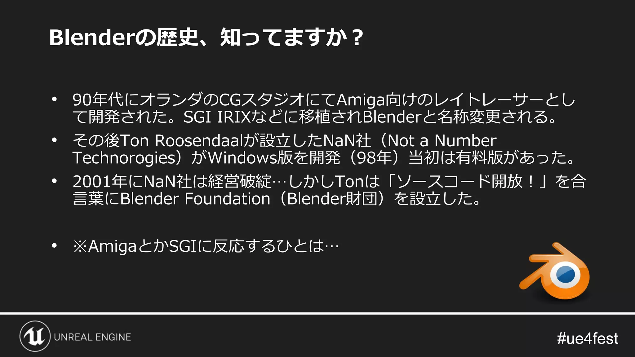 #ue4fest#ue4fest
• 90年代にオランダのCGスタジオにてAmiga向けのレイトレーサーとし
て開発された。SGI IRIXなどに移植されBlenderと名称変更される。
• その後Ton Roosendaalが設立したNaN社（Not a Number
Technorogies）がWindows版を開発（98年）当初は有料版があった。
• 2001年にNaN社は経営破綻…しかしTonは「ソースコード開放！」を合
言葉にBlender Foundation（Blender財団）を設立した。
• ※AmigaとかSGIに反応するひとは…
Blenderの歴史、知ってますか？
 