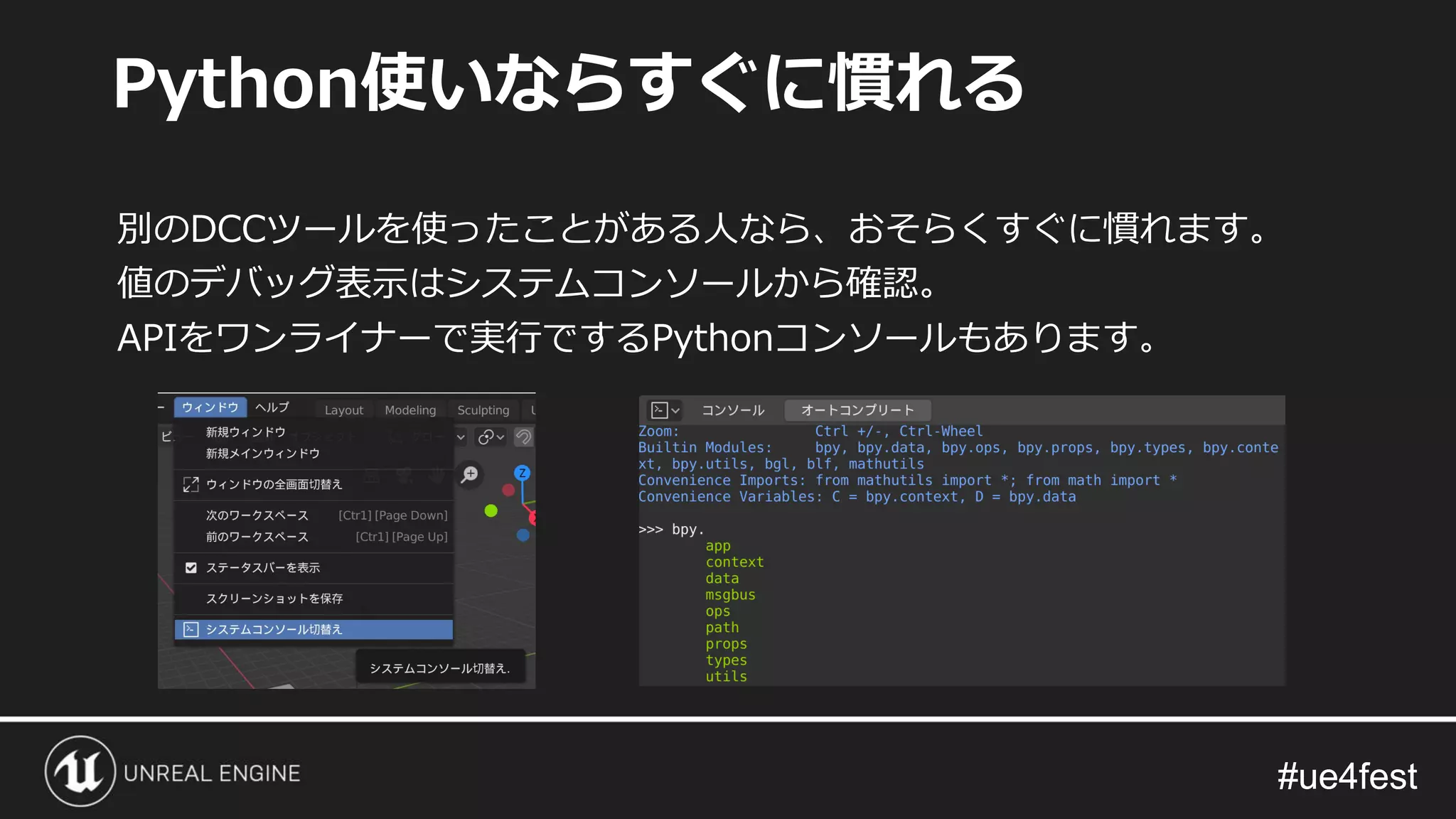 #ue4fest#ue4fest
別のDCCツールを使ったことがある人なら、おそらくすぐに慣れます。
値のデバッグ表示はシステムコンソールから確認。
APIをワンライナーで実行でするPythonコンソールもあります。
Python使いならすぐに慣れる
 