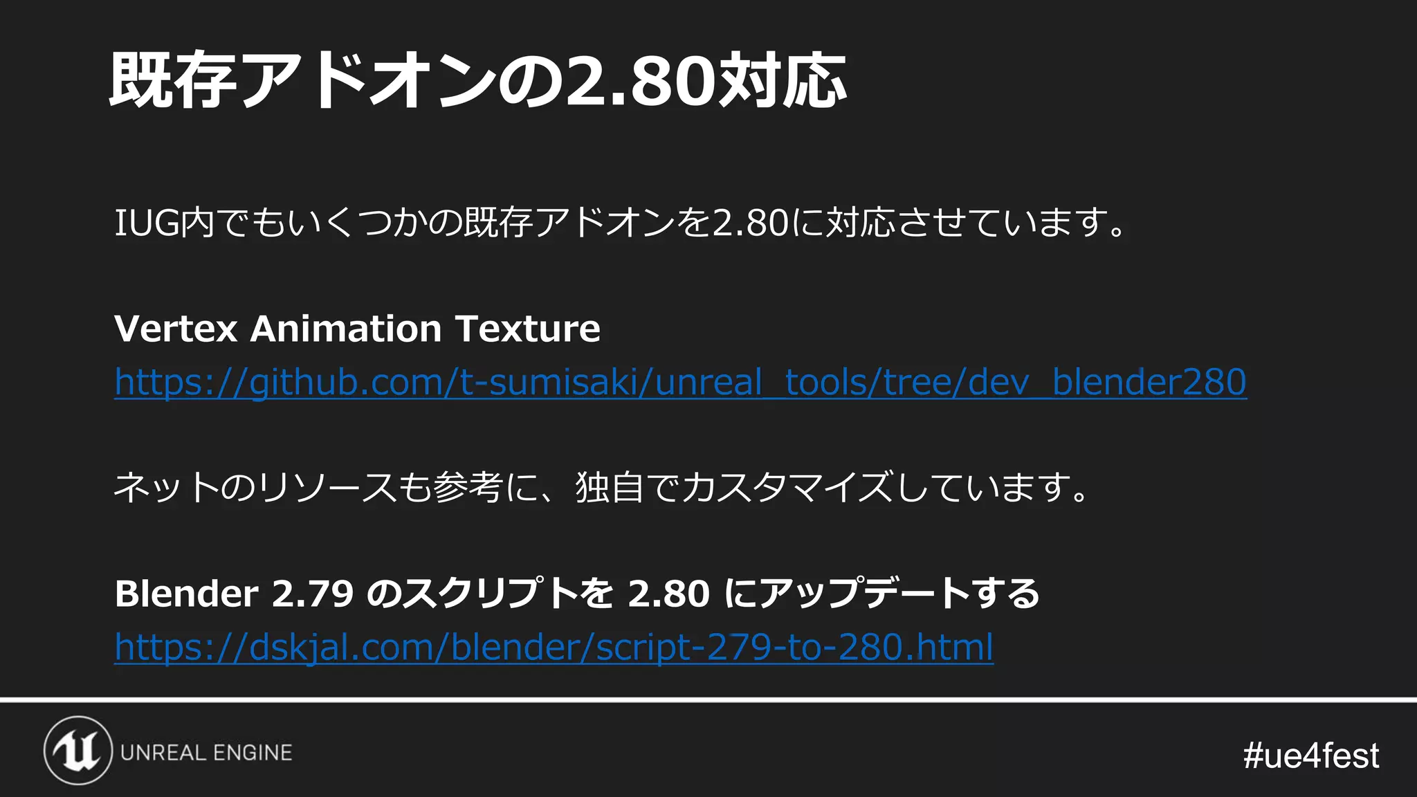 #ue4fest#ue4fest
IUG内でもいくつかの既存アドオンを2.80に対応させています。
Vertex Animation Texture
https://github.com/t-sumisaki/unreal_tools/tree/dev_blender280
ネットのリソースも参考に、独自でカスタマイズしています。
Blender 2.79 のスクリプトを 2.80 にアップデートする
https://dskjal.com/blender/script-279-to-280.html
既存アドオンの2.80対応
 