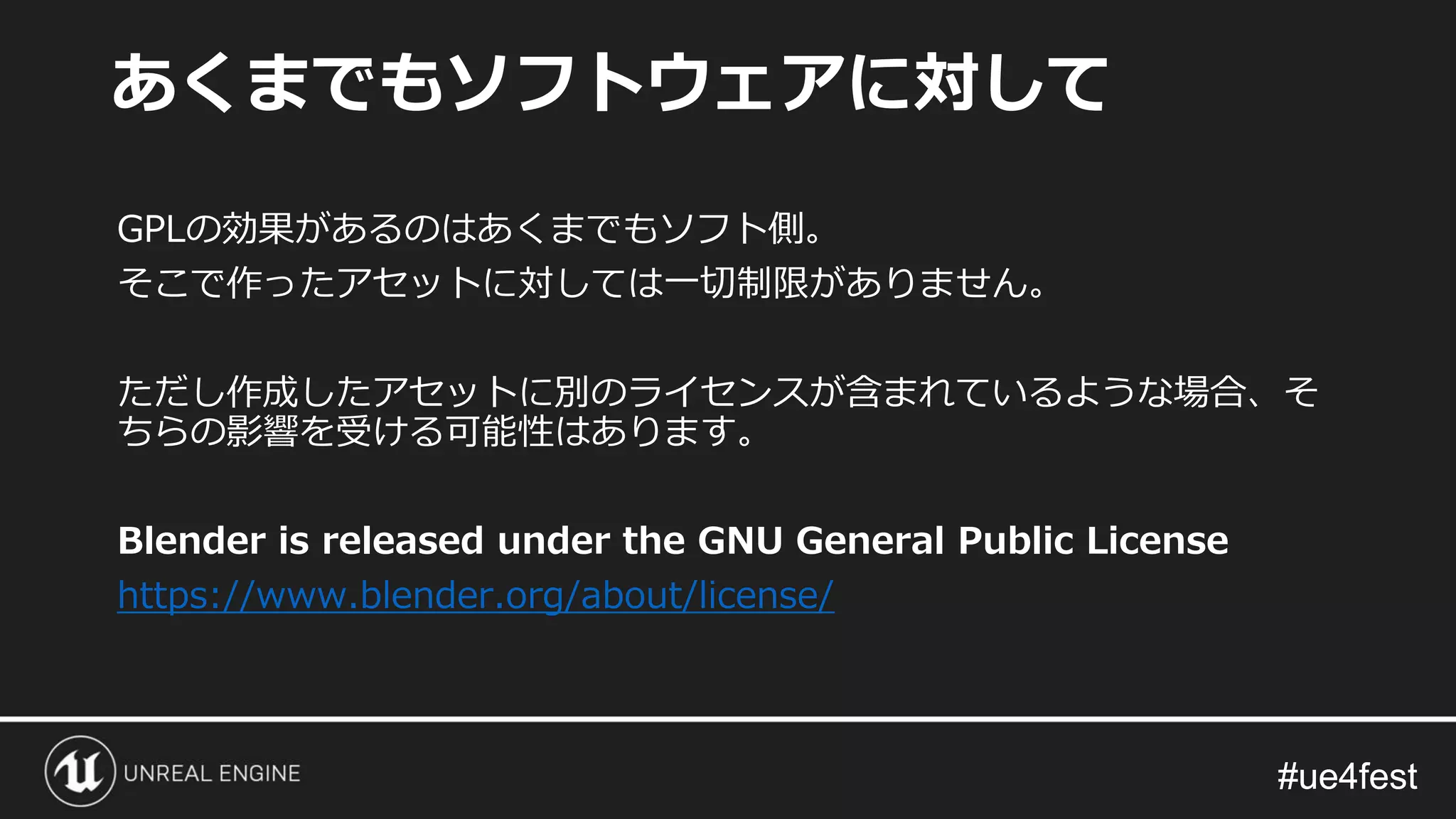 #ue4fest#ue4fest
GPLの効果があるのはあくまでもソフト側。
そこで作ったアセットに対しては一切制限がありません。
ただし作成したアセットに別のライセンスが含まれているような場合、そ
ちらの影響を受ける可能性はあります。
Blender is released under the GNU General Public License
https://www.blender.org/about/license/
あくまでもソフトウェアに対して
 