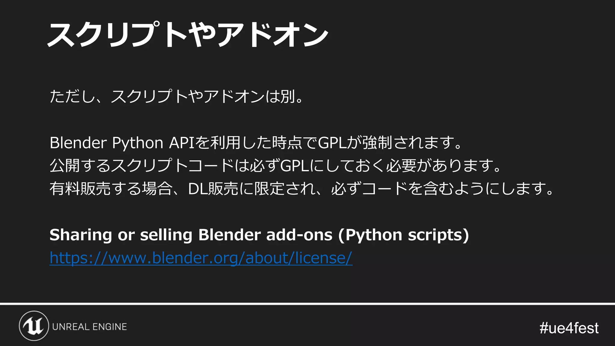 #ue4fest#ue4fest
ただし、スクリプトやアドオンは別。
Blender Python APIを利用した時点でGPLが強制されます。
公開するスクリプトコードは必ずGPLにしておく必要があります。
有料販売する場合、DL販売に限定され、必ずコードを含むようにします。
Sharing or selling Blender add-ons (Python scripts)
https://www.blender.org/about/license/
スクリプトやアドオン
 
