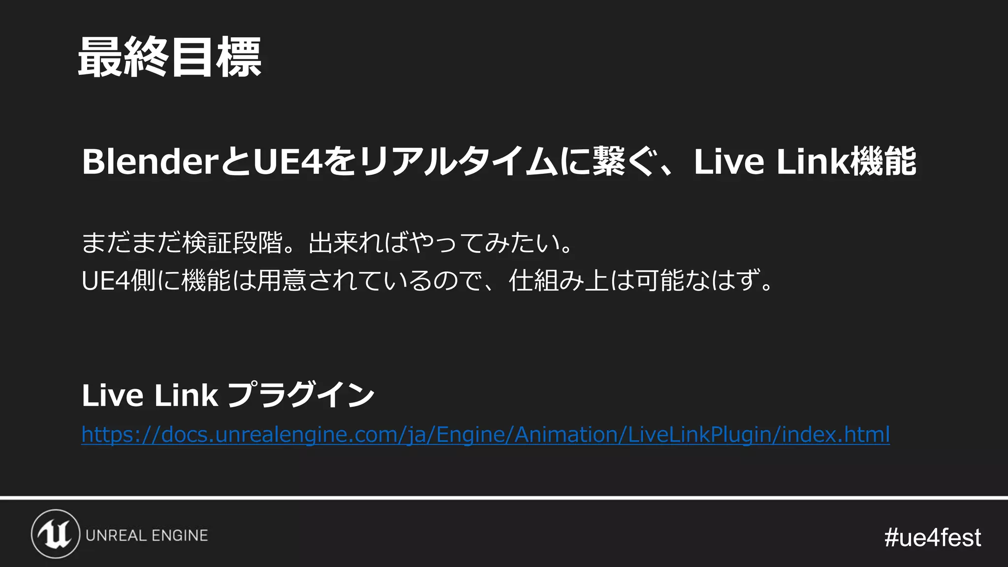 #ue4fest#ue4fest
BlenderとUE4をリアルタイムに繋ぐ、Live Link機能
まだまだ検証段階。出来ればやってみたい。
UE4側に機能は用意されているので、仕組み上は可能なはず。
Live Link プラグイン
https://docs.unrealengine.com/ja/Engine/Animation/LiveLinkPlugin/index.html
最終目標
 