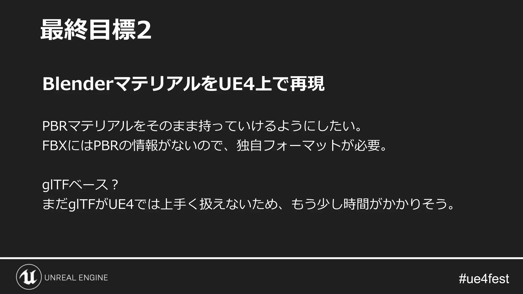 #ue4fest#ue4fest
BlenderマテリアルをUE4上で再現
PBRマテリアルをそのまま持っていけるようにしたい。
FBXにはPBRの情報がないので、独自フォーマットが必要。
glTFベース？
まだglTFがUE4では上手く扱えないため、もう少し時間がかかりそう。
最終目標2
 