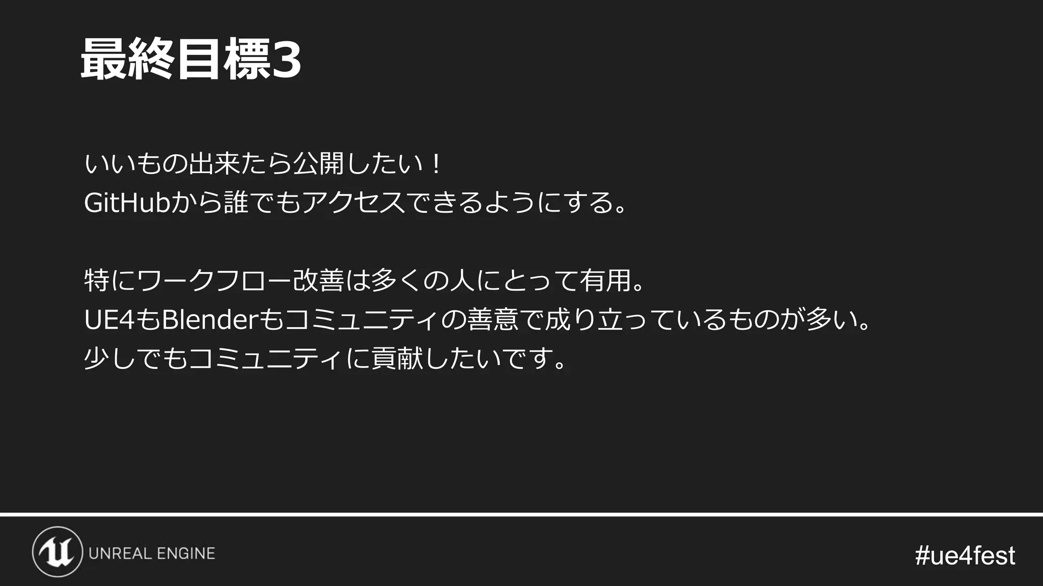 #ue4fest#ue4fest
いいもの出来たら公開したい！
GitHubから誰でもアクセスできるようにする。
特にワークフロー改善は多くの人にとって有用。
UE4もBlenderもコミュニティの善意で成り立っているものが多い。
少しでもコミュニティに貢献したいです。
最終目標3
 