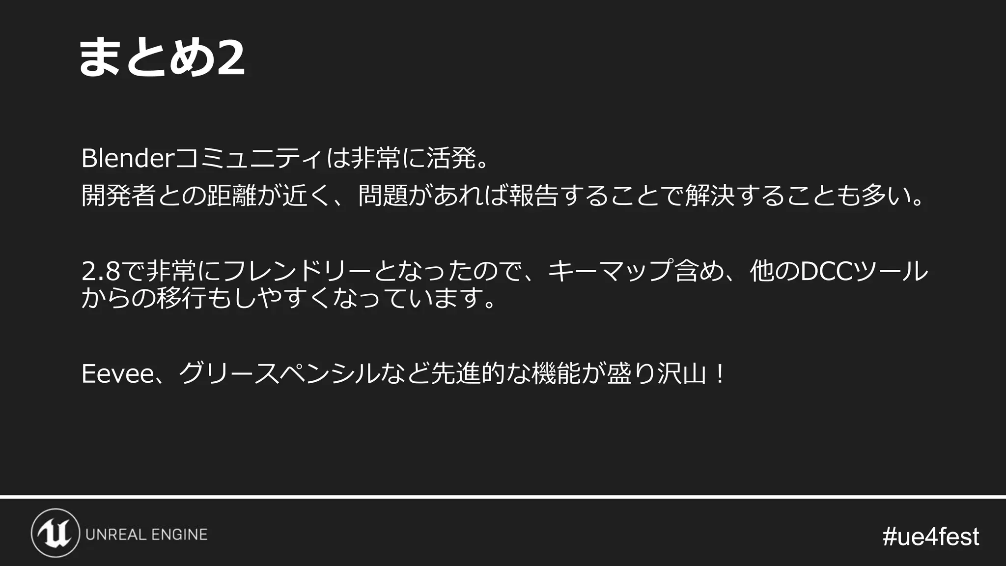 #ue4fest#ue4fest
Blenderコミュニティは非常に活発。
開発者との距離が近く、問題があれば報告することで解決することも多い。
2.8で非常にフレンドリーとなったので、キーマップ含め、他のDCCツール
からの移行もしやすくなっています。
Eevee、グリースペンシルなど先進的な機能が盛り沢山！
まとめ2
 