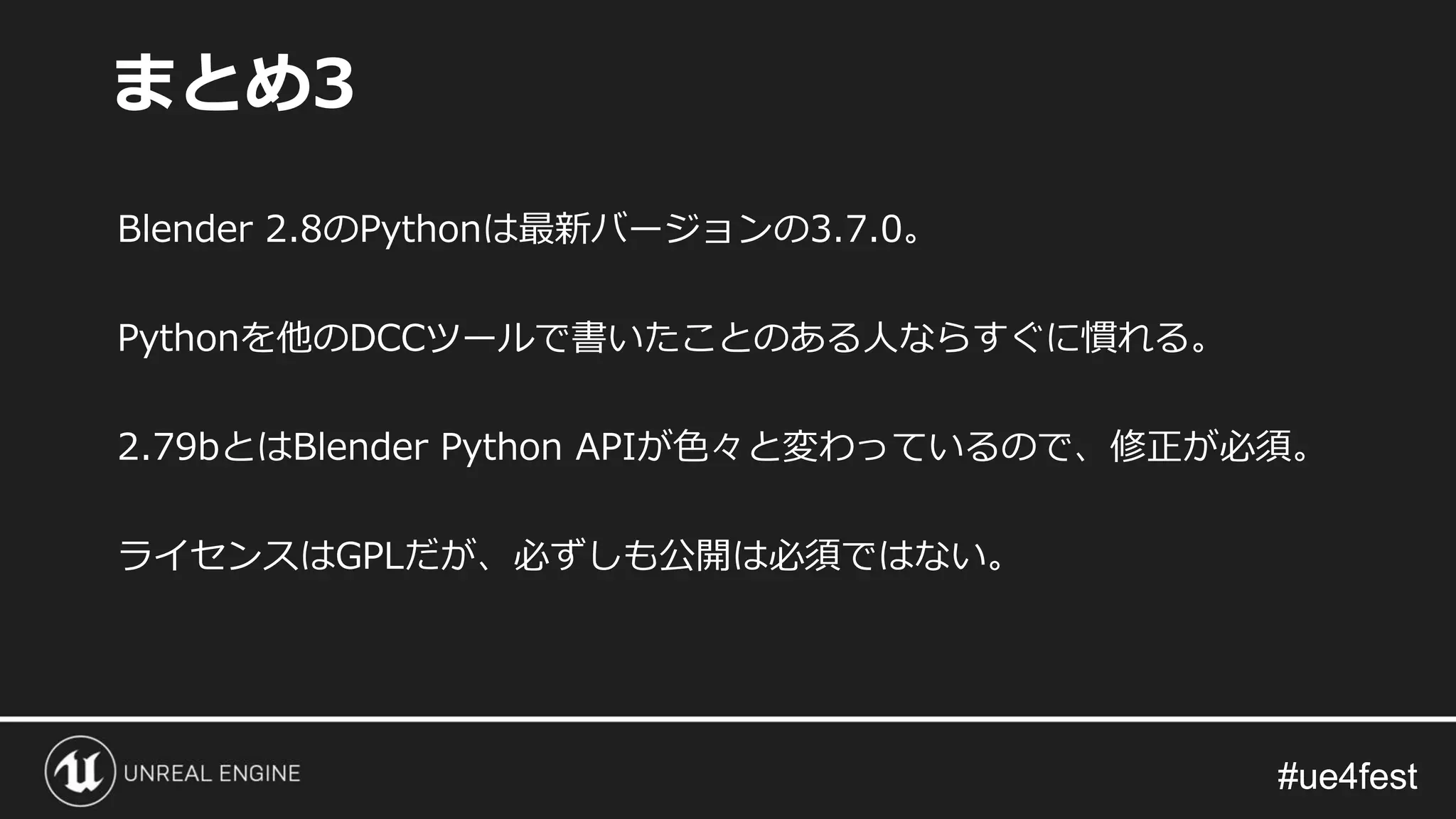 #ue4fest#ue4fest
Blender 2.8のPythonは最新バージョンの3.7.0。
Pythonを他のDCCツールで書いたことのある人ならすぐに慣れる。
2.79bとはBlender Python APIが色々と変わっているので、修正が必須。
ライセンスはGPLだが、必ずしも公開は必須ではない。
まとめ3
 