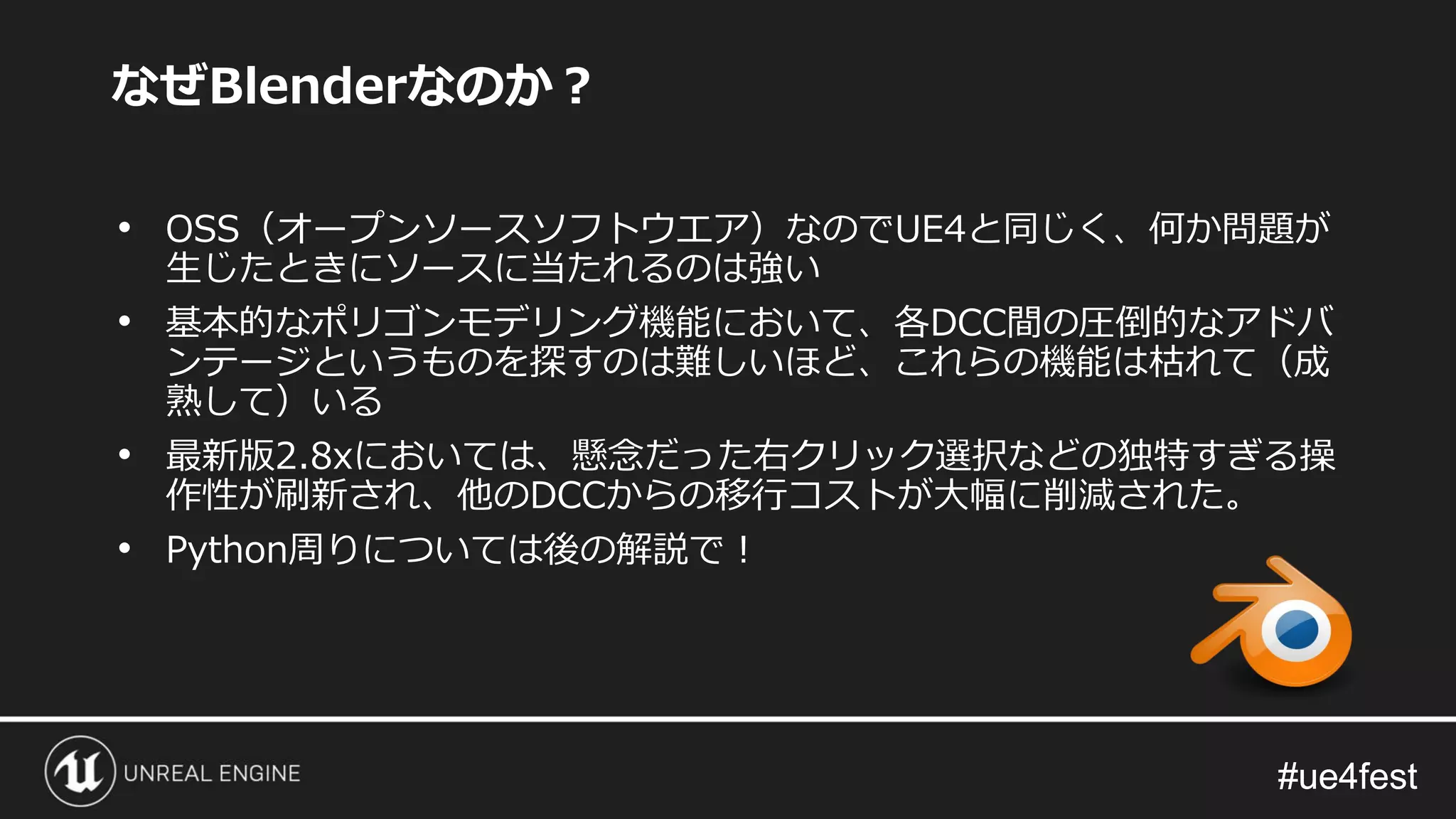 #ue4fest#ue4fest
• OSS（オープンソースソフトウエア）なのでUE4と同じく、何か問題が
生じたときにソースに当たれるのは強い
• 基本的なポリゴンモデリング機能において、各DCC間の圧倒的なアドバ
ンテージというものを探すのは難しいほど、これらの機能は枯れて（成
熟して）いる
• 最新版2.8xにおいては、懸念だった右クリック選択などの独特すぎる操
作性が刷新され、他のDCCからの移行コストが大幅に削減された。
• Python周りについては後の解説で！
なぜBlenderなのか？
 