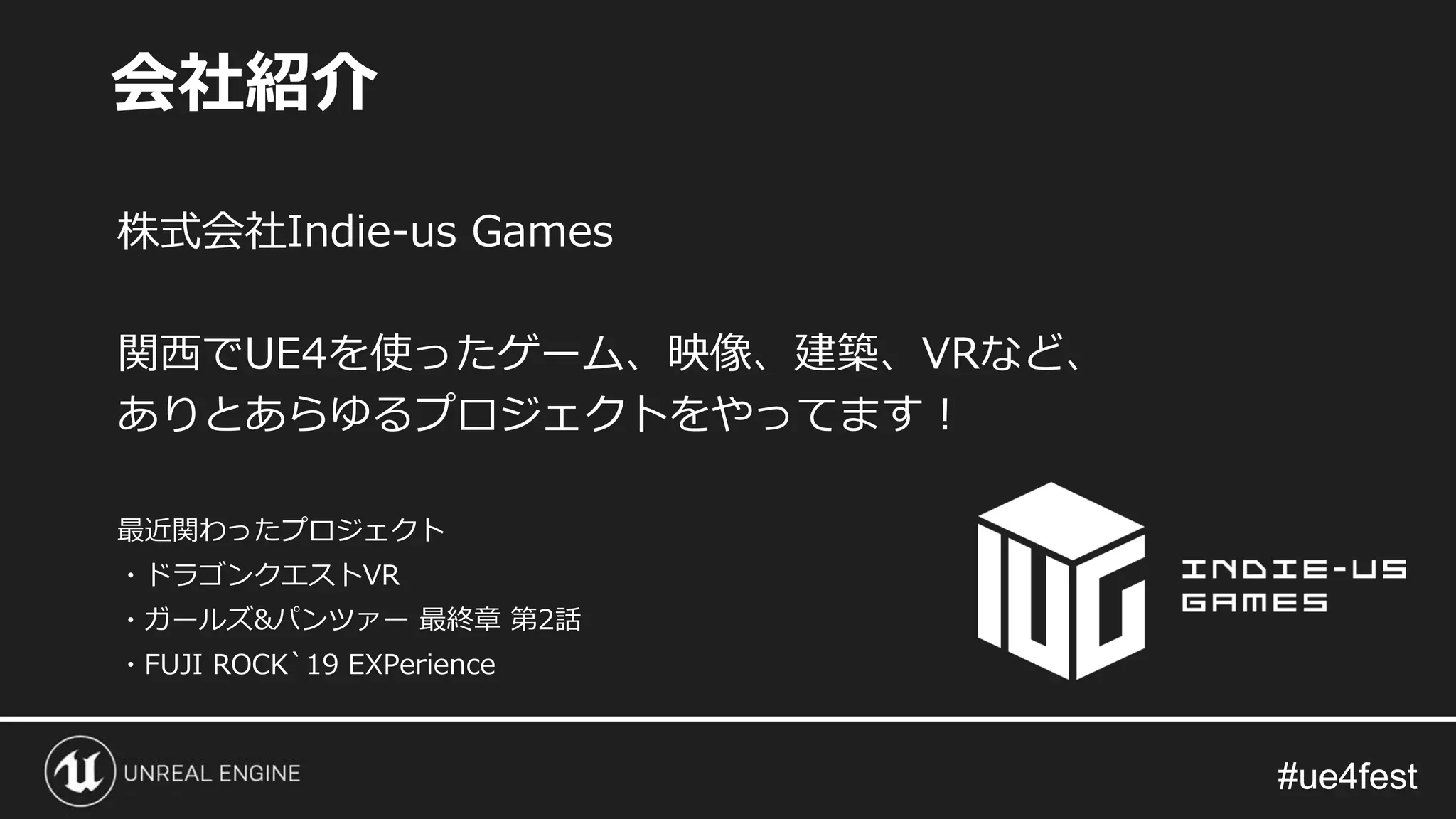 #ue4fest#ue4fest
株式会社Indie-us Games
関西でUE4を使ったゲーム、映像、建築、VRなど、
ありとあらゆるプロジェクトをやってます！
最近関わったプロジェクト
・ドラゴンクエストVR
・ガールズ&パンツァー 最終章 第2話
・FUJI ROCK`19 EXPerience
会社紹介
 