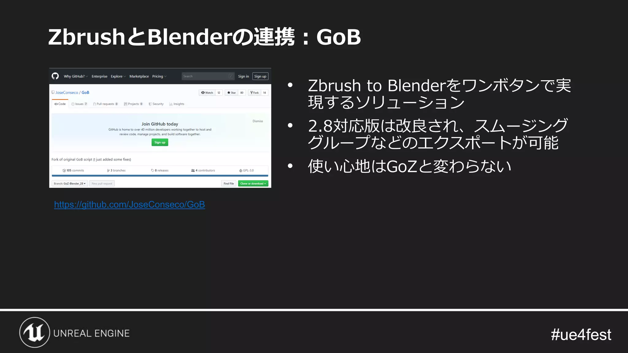 #ue4fest#ue4fest
ZbrushとBlenderの連携：GoB
• Zbrush to Blenderをワンボタンで実
現するソリューション
• 2.8対応版は改良され、スムージング
グループなどのエクスポートが可能
• 使い心地はGoZと変わらない
https://github.com/JoseConseco/GoB
 